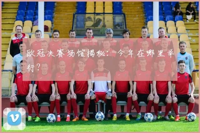 欧冠决赛场馆揭秘：今年在哪里举行？