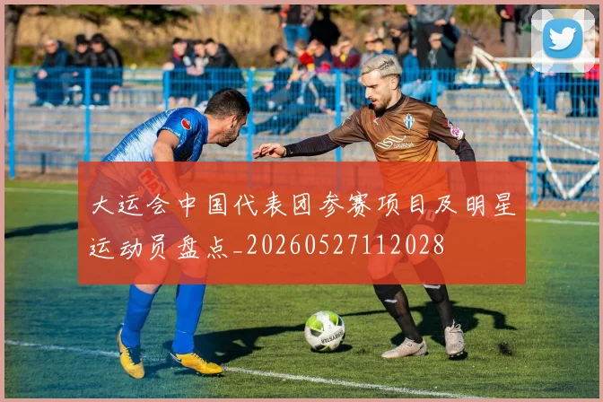 大运会中国代表团参赛项目及明星运动员盘点_20260527112028