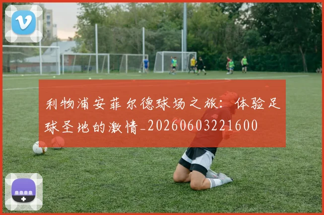 利物浦安菲尔德球场之旅：体验足球圣地的激情_20260603221600