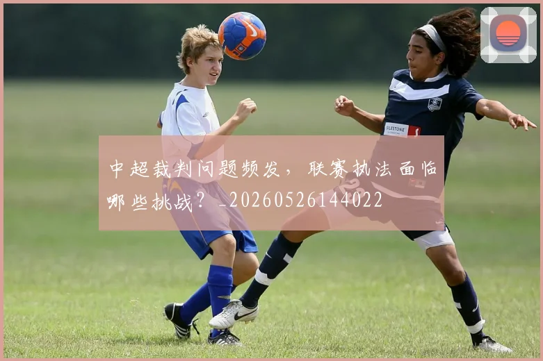 中超裁判问题频发，联赛执法面临哪些挑战？_20260526144022